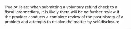 True or False: When submitting a voluntary refund check to a fiscal intermediary, it is likely there will be no further review if the provider conducts a complete review of the past history of a problem and attempts to resolve the matter by self-disclosure.