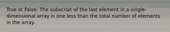 True or False: The subscript of the last element in a single-dimensional array is one less than the total number of elements in the array.