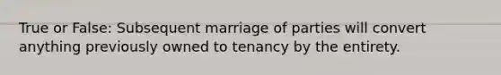 True or False: Subsequent marriage of parties will convert anything previously owned to tenancy by the entirety.