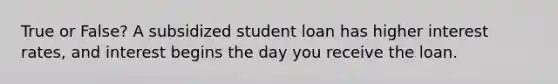 True or False? A subsidized student loan has higher interest rates, and interest begins the day you receive the loan.