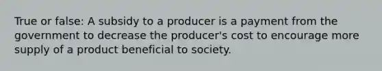 True or false: A subsidy to a producer is a payment from the government to decrease the producer's cost to encourage more supply of a product beneficial to society.