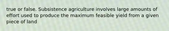 true or false. Subsistence agriculture involves large amounts of effort used to produce the maximum feasible yield from a given piece of land