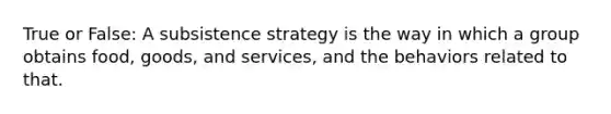 True or False: A subsistence strategy is the way in which a group obtains food, goods, and services, and the behaviors related to that.