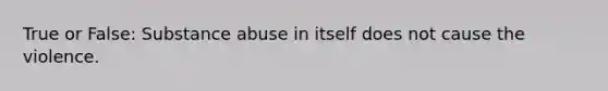 True or False: Substance abuse in itself does not cause the violence.