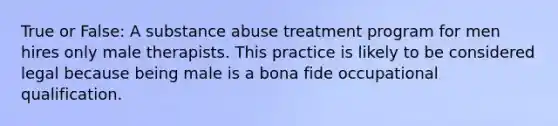 True or False: A substance abuse treatment program for men hires only male therapists. This practice is likely to be considered legal because being male is a bona fide occupational qualification.