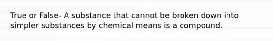 True or False- A substance that cannot be broken down into simpler substances by chemical means is a compound.