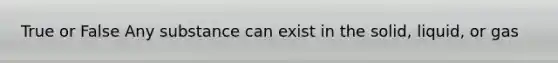 True or False Any substance can exist in the solid, liquid, or gas