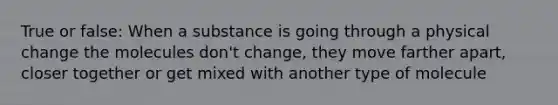 True or false: When a substance is going through a physical change the molecules don't change, they move farther apart, closer together or get mixed with another type of molecule