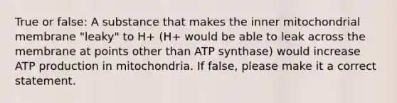 True or false: A substance that makes the inner mitochondrial membrane "leaky" to H+ (H+ would be able to leak across the membrane at points other than ATP synthase) would increase ATP production in mitochondria. If false, please make it a correct statement.