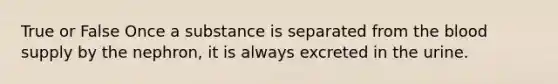 True or False Once a substance is separated from <a href='https://www.questionai.com/knowledge/k7oXMfj7lk-the-blood' class='anchor-knowledge'>the blood</a> supply by the nephron, it is always excreted in the urine.