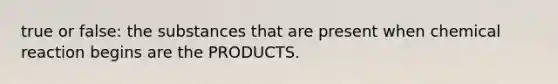 true or false: the substances that are present when chemical reaction begins are the PRODUCTS.