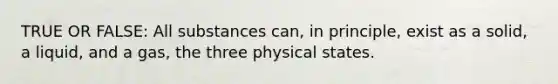 TRUE OR FALSE: All substances can, in principle, exist as a solid, a liquid, and a gas, the three physical states.