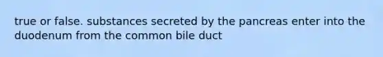 true or false. substances secreted by the pancreas enter into the duodenum from the common bile duct