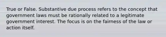 True or False. Substantive due process refers to the concept that government laws must be rationally related to a legitimate government interest. The focus is on the fairness of the law or action itself.