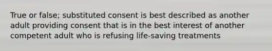 True or false; substituted consent is best described as another adult providing consent that is in the best interest of another competent adult who is refusing life-saving treatments