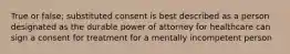 True or false; substituted consent is best described as a person designated as the durable power of attorney for healthcare can sign a consent for treatment for a mentally incompetent person