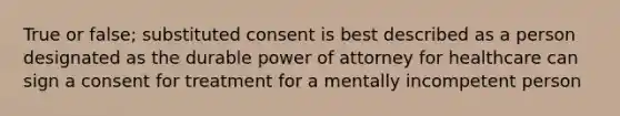 True or false; substituted consent is best described as a person designated as the durable power of attorney for healthcare can sign a consent for treatment for a mentally incompetent person