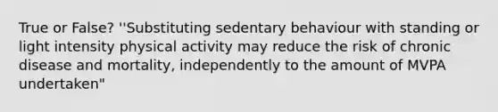 True or False? ''Substituting sedentary behaviour with standing or light intensity physical activity may reduce the risk of chronic disease and mortality, independently to the amount of MVPA undertaken"