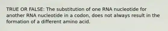 TRUE OR FALSE: The substitution of one RNA nucleotide for another RNA nucleotide in a codon, does not always result in the formation of a different amino acid.