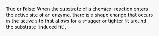 True or False: When the substrate of a chemical reaction enters the active site of an enzyme, there is a shape change that occurs in the active site that allows for a snugger or tighter fit around the substrate (induced fit).