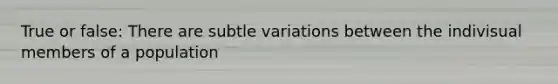 True or false: There are subtle variations between the indivisual members of a population