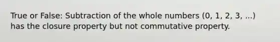 True or False: Subtraction of the whole numbers (0, 1, 2, 3, ...) has the closure property but not commutative property.