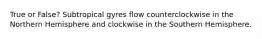 True or False? Subtropical gyres flow counterclockwise in the Northern Hemisphere and clockwise in the Southern Hemisphere.