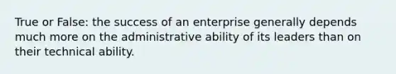 True or False: the success of an enterprise generally depends much more on the administrative ability of its leaders than on their technical ability.