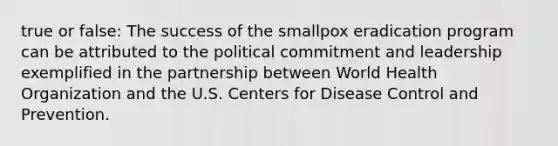 true or false: The success of the smallpox eradication program can be attributed to the political commitment and leadership exemplified in the partnership between World Health Organization and the U.S. Centers for Disease Control and Prevention.