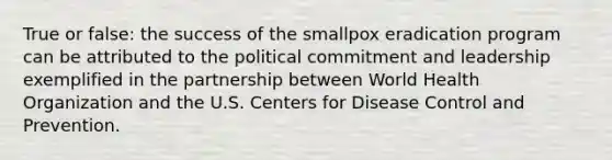 True or false: the success of the smallpox eradication program can be attributed to the political commitment and leadership exemplified in the partnership between World Health Organization and the U.S. Centers for Disease Control and Prevention.