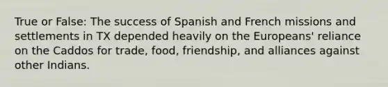 True or False: The success of Spanish and French missions and settlements in TX depended heavily on the Europeans' reliance on the Caddos for trade, food, friendship, and alliances against other Indians.