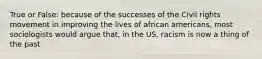 True or False: because of the successes of the Civil rights movement in improving the lives of african americans, most sociologists would argue that, in the US, racism is now a thing of the past