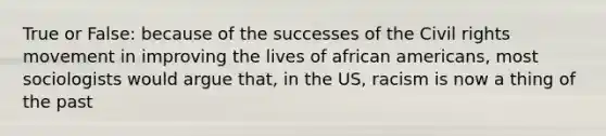 True or False: because of the successes of the Civil rights movement in improving the lives of african americans, most sociologists would argue that, in the US, racism is now a thing of the past