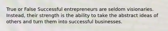 True or False Successful entrepreneurs are seldom visionaries. Instead, their strength is the ability to take the abstract ideas of others and turn them into successful businesses.