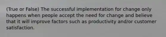 (True or False) The successful implementation for change only happens when people accept the need for change and believe that it will improve factors such as productivity and/or customer satisfaction.