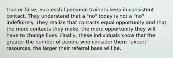 true or false; Successful personal trainers keep in consistent contact. They understand that a "no" today is not a "no" indefinitely. They realize that contacts equal opportunity and that the more contacts they make, the more opportunity they will have to change lives. Finally, these individuals know that the greater the number of people who consider them "expert" resources, the larger their referral base will be.