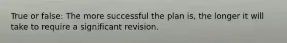 True or false: The more successful the plan is, the longer it will take to require a significant revision.