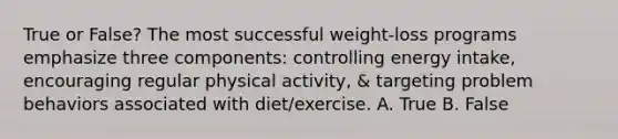 True or False? The most successful weight-loss programs emphasize three components: controlling energy intake, encouraging regular physical activity, & targeting problem behaviors associated with diet/exercise. A. True B. False