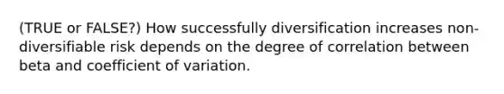 (TRUE or FALSE?) How successfully diversification increases non-diversifiable risk depends on the degree of correlation between beta and <a href='https://www.questionai.com/knowledge/kJCjg6fvaq-coefficient-of-variation' class='anchor-knowledge'>coefficient of variation</a>.