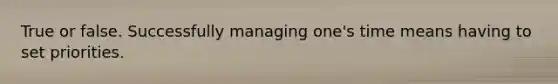 True or false. Successfully managing one's time means having to set priorities.