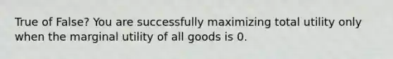 True of False? You are successfully maximizing total utility only when the marginal utility of all goods is 0.