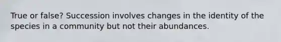 True or false? Succession involves changes in the identity of the species in a community but not their abundances.