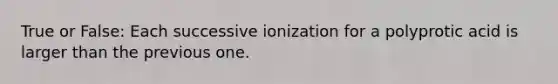 True or False: Each successive ionization for a polyprotic acid is larger than the previous one.