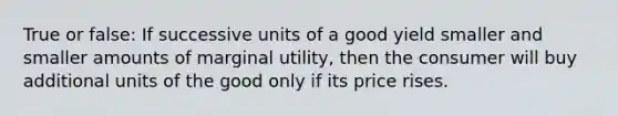 True or false: If successive units of a good yield smaller and smaller amounts of marginal utility, then the consumer will buy additional units of the good only if its price rises.