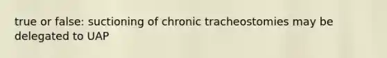 true or false: suctioning of chronic tracheostomies may be delegated to UAP