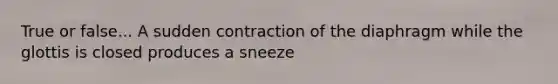 True or false... A sudden contraction of the diaphragm while the glottis is closed produces a sneeze