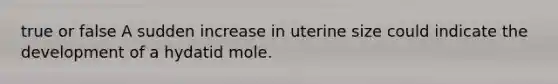 true or false A sudden increase in uterine size could indicate the development of a hydatid mole.