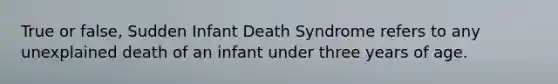 True or false, Sudden Infant Death Syndrome refers to any unexplained death of an infant under three years of age.