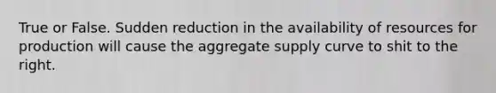 True or False. Sudden reduction in the availability of resources for production will cause the aggregate supply curve to shit to the right.