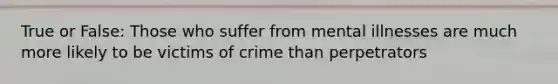 True or False: Those who suffer from mental illnesses are much more likely to be victims of crime than perpetrators